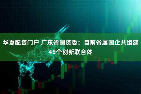 华夏配资门户 广东省国资委：目前省属国企共组建45个创新联合体