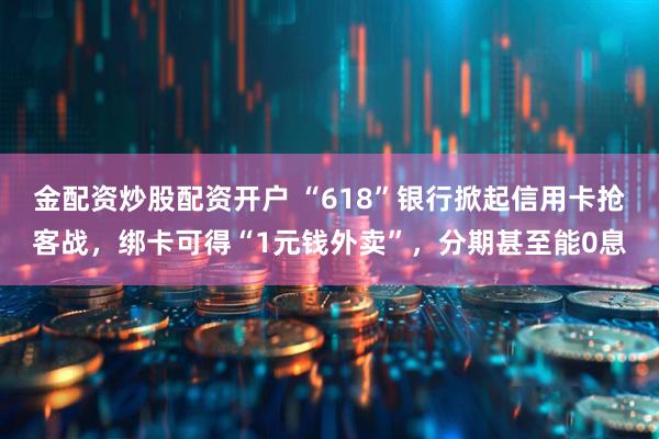 金配资炒股配资开户 “618”银行掀起信用卡抢客战，绑卡可得“1元钱外卖”，分期甚至能0息
