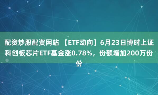 配资炒股配资网站 【ETF动向】6月23日博时上证科创板芯片ETF基金涨0.78%，份额增加200万份