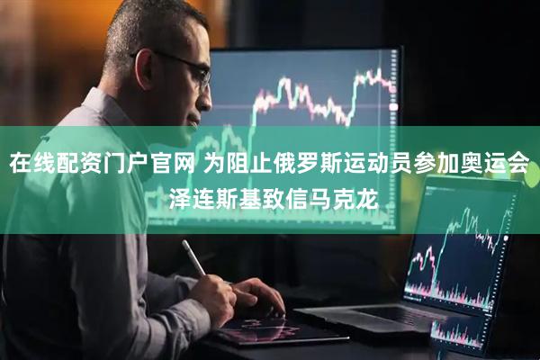 在线配资门户官网 为阻止俄罗斯运动员参加奥运会 泽连斯基致信马克龙