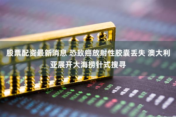 股票配资最新消息 恐致癌放射性胶囊丢失 澳大利亚展开大海捞针式搜寻