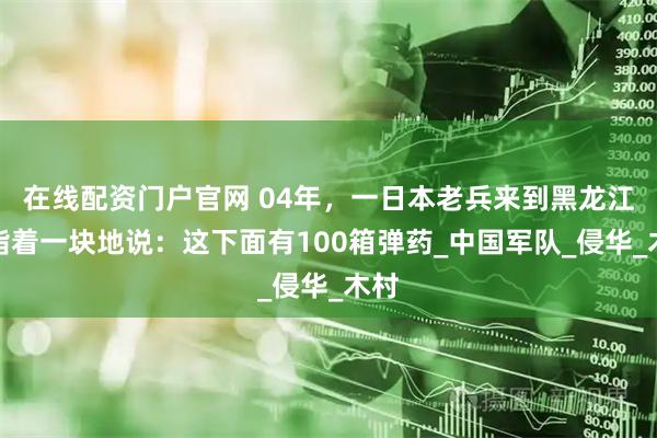 在线配资门户官网 04年，一日本老兵来到黑龙江，指着一块地说：这下面有100箱弹药_中国军队_侵华_木村