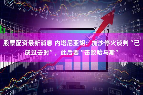 股票配资最新消息 内塔尼亚胡：加沙停火谈判“已成过去时”，此后要“击败哈马斯”