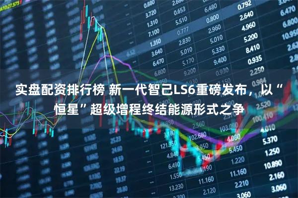 实盘配资排行榜 新一代智己LS6重磅发布，以“恒星”超级增程终结能源形式之争