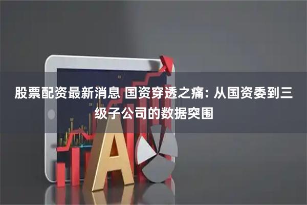 股票配资最新消息 国资穿透之痛: 从国资委到三级子公司的数据突围