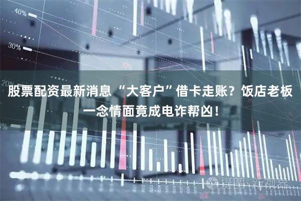 股票配资最新消息 “大客户”借卡走账？饭店老板一念情面竟成电诈帮凶！