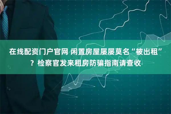 在线配资门户官网 闲置房屋屡屡莫名“被出租”？检察官发来租房防骗指南请查收
