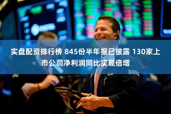实盘配资排行榜 845份半年报已披露 130家上市公司净利润同比实现倍增