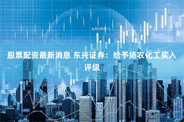 股票配资最新消息 东兴证券：给予扬农化工买入评级