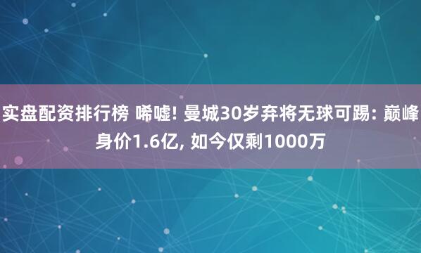 实盘配资排行榜 唏嘘! 曼城30岁弃将无球可踢: 巅峰身价1.6亿, 如今仅剩1000万