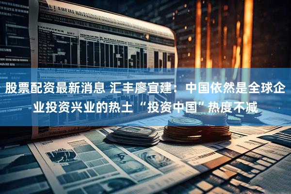 股票配资最新消息 汇丰廖宜建：中国依然是全球企业投资兴业的热土 “投资中国”热度不减