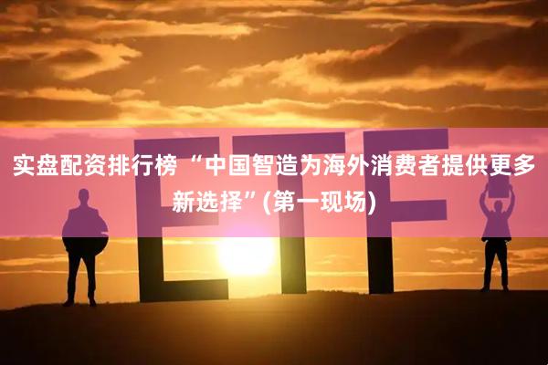 实盘配资排行榜 “中国智造为海外消费者提供更多新选择”(第一现场)
