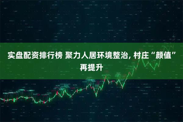 实盘配资排行榜 聚力人居环境整治, 村庄“颜值”再提升