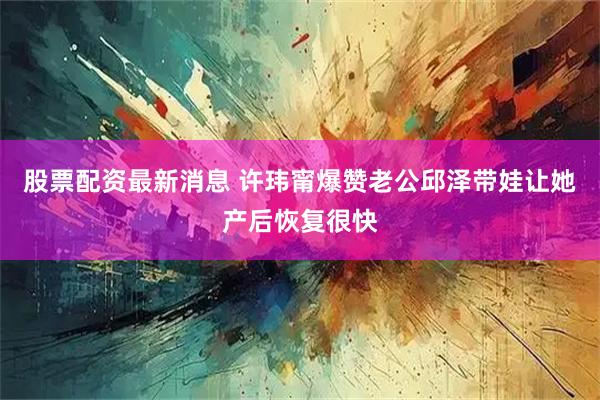 股票配资最新消息 许玮甯爆赞老公邱泽带娃让她产后恢复很快