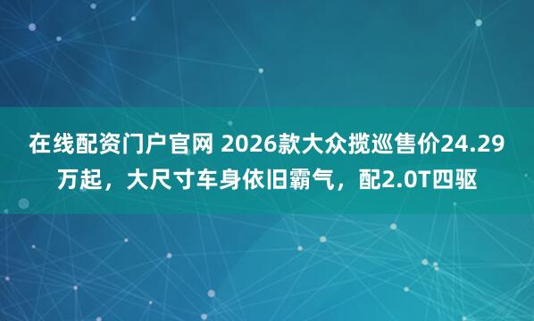 在线配资门户官网 2026款大众揽巡售价24.29万起,大尺寸车身依旧霸气,配2.0T四驱