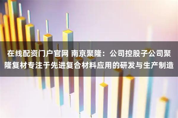 在线配资门户官网 南京聚隆：公司控股子公司聚隆复材专注于先进复合材料应用的研发与生产制造