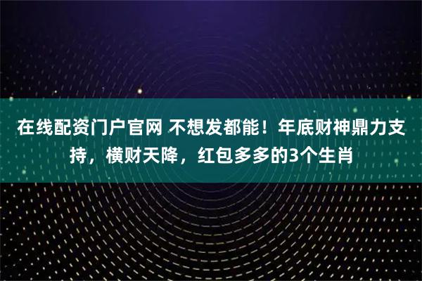在线配资门户官网 不想发都能！年底财神鼎力支持，横财天降，红包多多的3个生肖